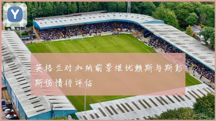 英格兰对加纳前景堪忧赖斯与斯彭斯伤情待评估