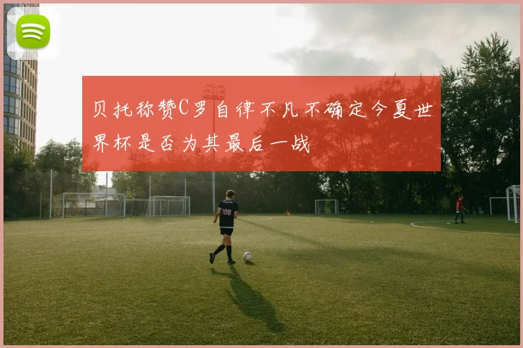 贝托称赞C罗自律不凡不确定今夏世界杯是否为其最后一战