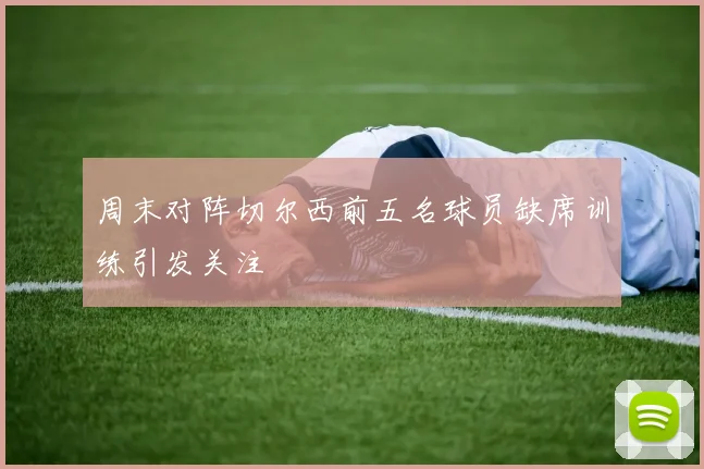 周末对阵切尔西前五名球员缺席训练引发关注
