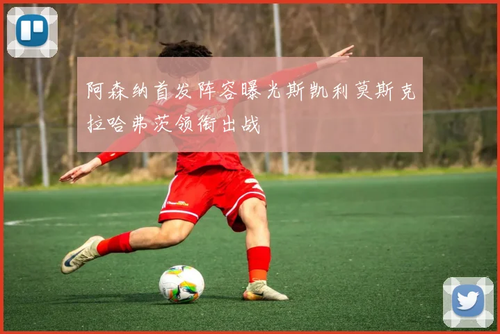 阿森纳首发阵容曝光斯凯利莫斯克拉哈弗茨领衔出战