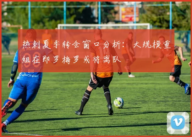 热刺夏季转会窗口分析：大规模重组在即罗梅罗或将离队