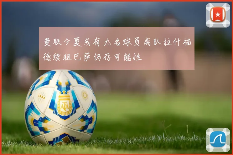 曼联今夏或有九名球员离队拉什福德续租巴萨仍存可能性