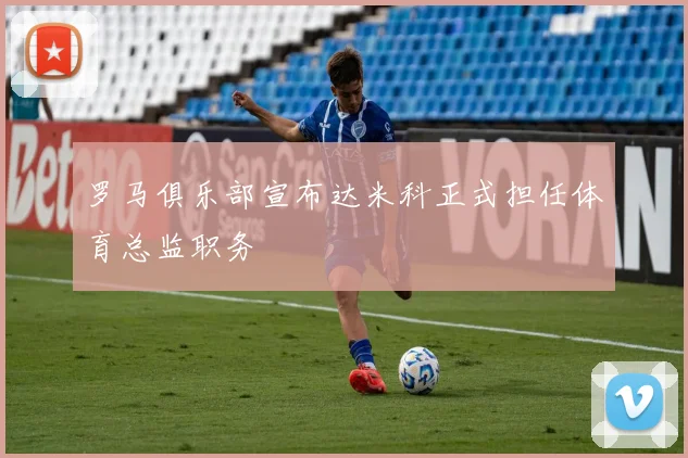 罗马俱乐部宣布达米科正式担任体育总监职务