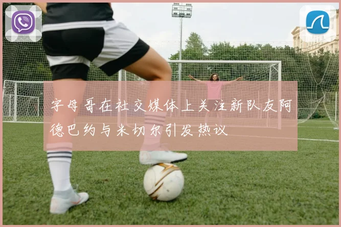 字母哥在社交媒体上关注新队友阿德巴约与米切尔引发热议