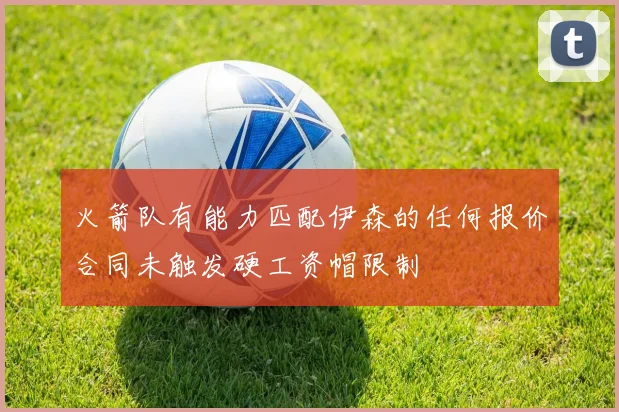 火箭队有能力匹配伊森的任何报价合同未触发硬工资帽限制