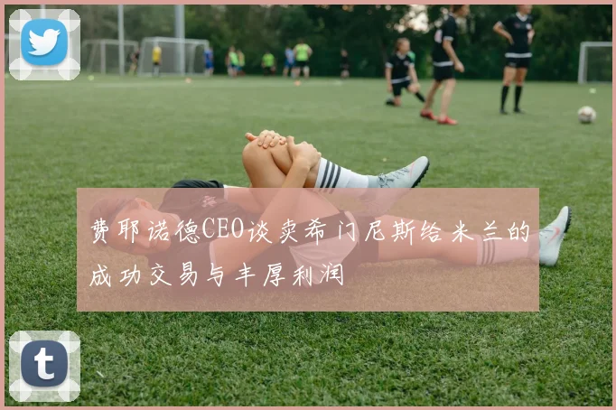 费耶诺德CEO谈卖希门尼斯给米兰的成功交易与丰厚利润