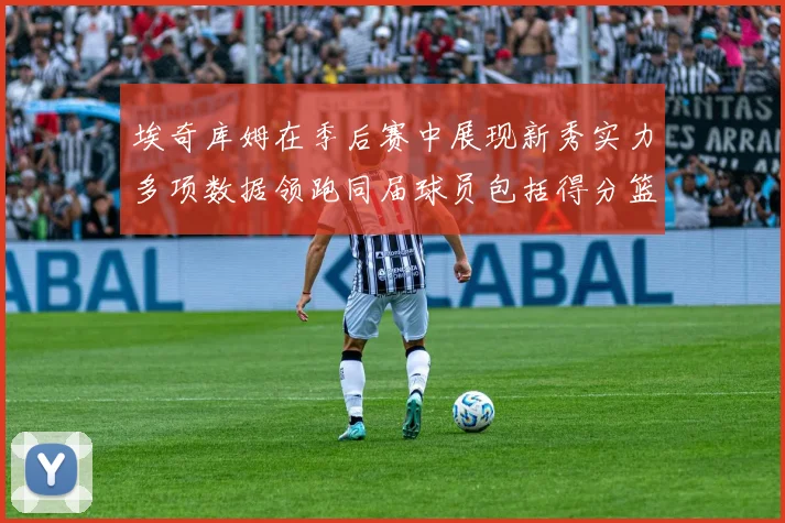 埃奇库姆在季后赛中展现新秀实力多项数据领跑同届球员包括得分篮板助攻抢断三分