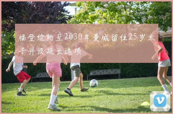 福登续约至2030年曼城留住25岁太子并设延长选项