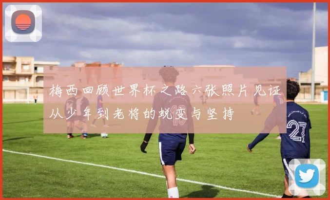 梅西回顾世界杯之路六张照片见证从少年到老将的蜕变与坚持