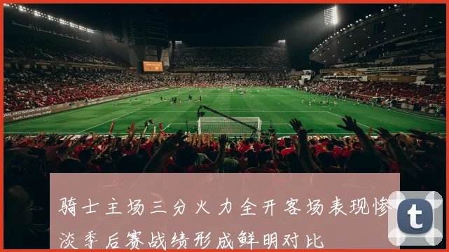 骑士主场三分火力全开客场表现惨淡季后赛战绩形成鲜明对比