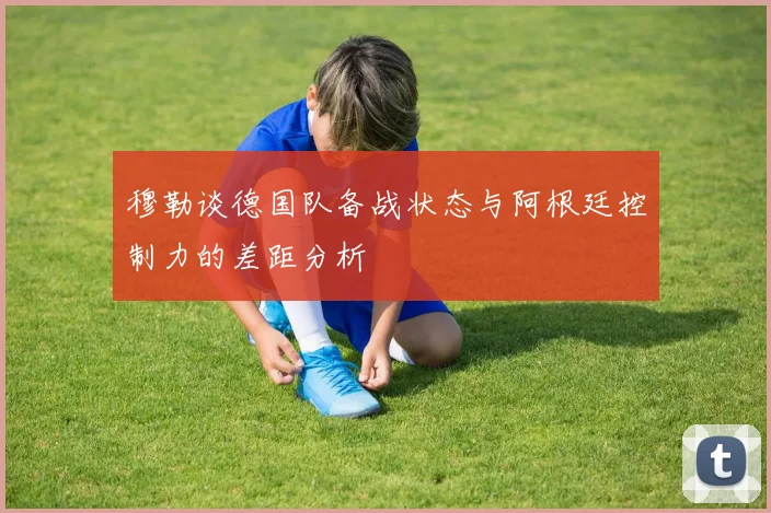 穆勒谈德国队备战状态与阿根廷控制力的差距分析