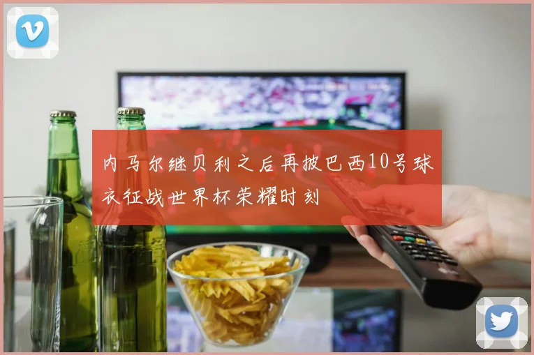 内马尔继贝利之后再披巴西10号球衣征战世界杯荣耀时刻