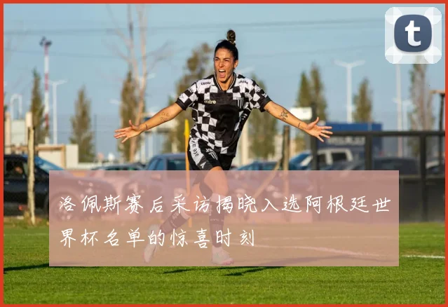 洛佩斯赛后采访揭晓入选阿根廷世界杯名单的惊喜时刻