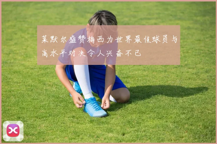 莱默尔盛赞梅西为世界最佳球员与高水平对决令人兴奋不已