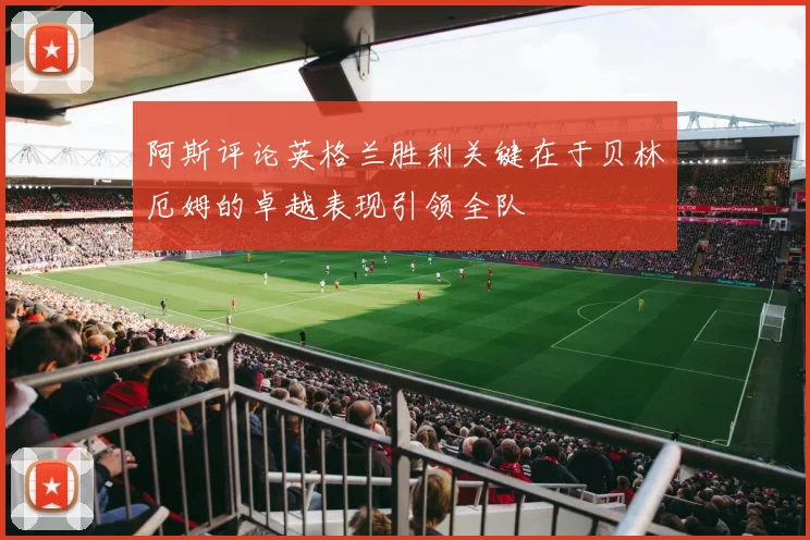 阿斯评论英格兰胜利关键在于贝林厄姆的卓越表现引领全队