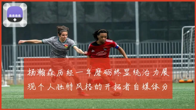 杨瀚森历经一年磨砺终显统治力展现个人独特风格的开拓者自媒体分析